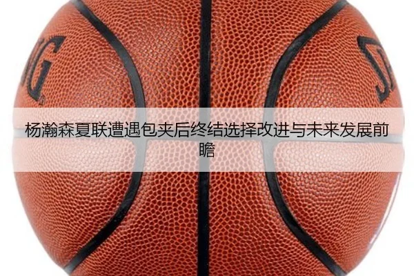 杨瀚森夏联遭遇包夹后终结选择改进与未来发展前瞻