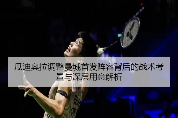 瓜迪奥拉调整曼城首发阵容背后的战术考量与深层用意解析