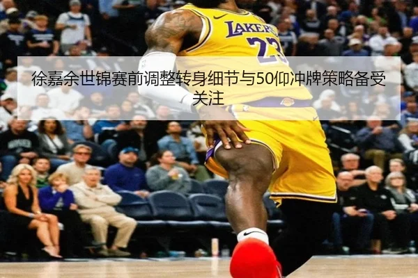 徐嘉余世锦赛前调整转身细节与50仰冲牌策略备受关注