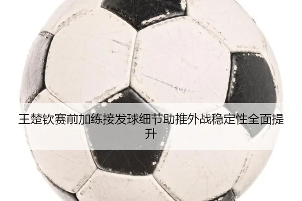 王楚钦赛前加练接发球细节助推外战稳定性全面提升