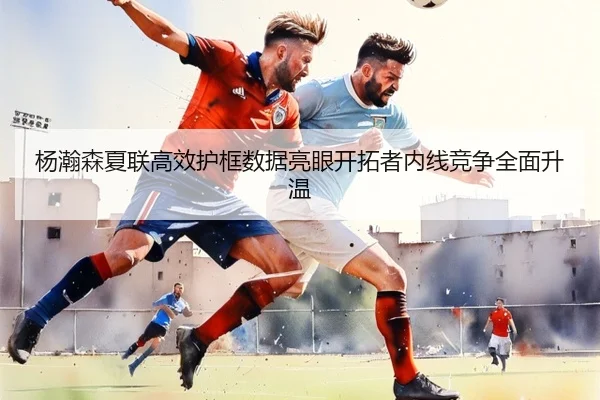 杨瀚森夏联高效护框数据亮眼开拓者内线竞争全面升温
